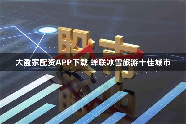 大盈家配资APP下载 蝉联冰雪旅游十佳城市
